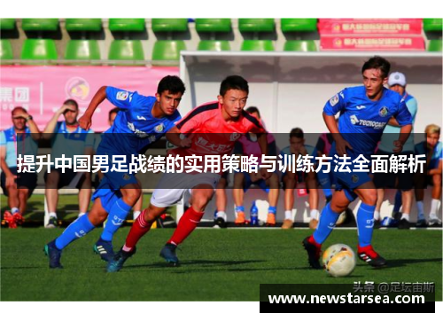 提升中国男足战绩的实用策略与训练方法全面解析