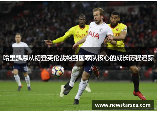 哈里凯恩从初登英伦战袍到国家队核心的成长历程追踪