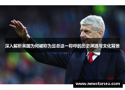 深入解析英国为何被称为足总这一称呼的历史渊源与文化背景 深入解析英国为何被称为足总这一称呼的历史渊源与文化背景