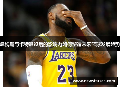 詹姆斯与卡特退役后的影响力如何塑造未来篮球发展趋势