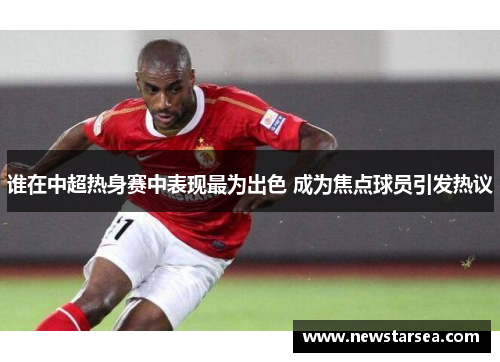 谁在中超热身赛中表现最为出色 成为焦点球员引发热议