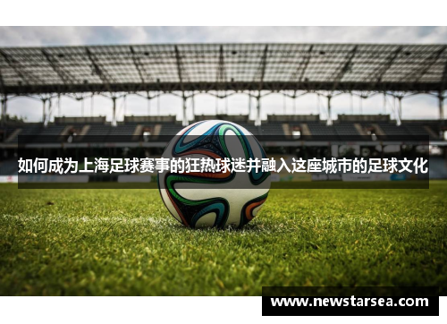 如何成为上海足球赛事的狂热球迷并融入这座城市的足球文化